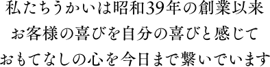 私たちうかいは昭和39年の創業以来お客様の喜びを自分の喜びと感じておもてなしの心を今日まで繋いでいます