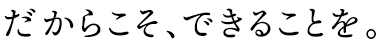 だからこそ、できることを。