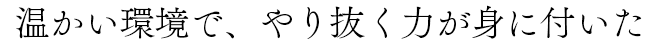 温かい環境で、やり抜く力が身に着いた