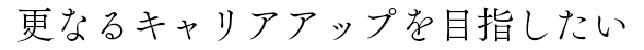 更なるキャリアアップを目指したい