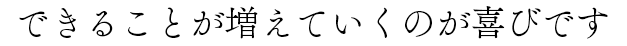 できることが増えていくのが喜びです