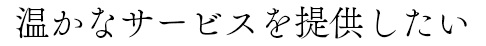 温かなサービスを提供したい
