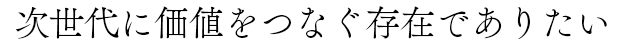 次世代に価値をつなぐ存在でありたい